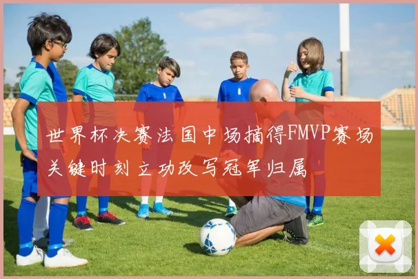 世界杯决赛法国中场摘得FMVP赛场关键时刻立功改写冠军归属