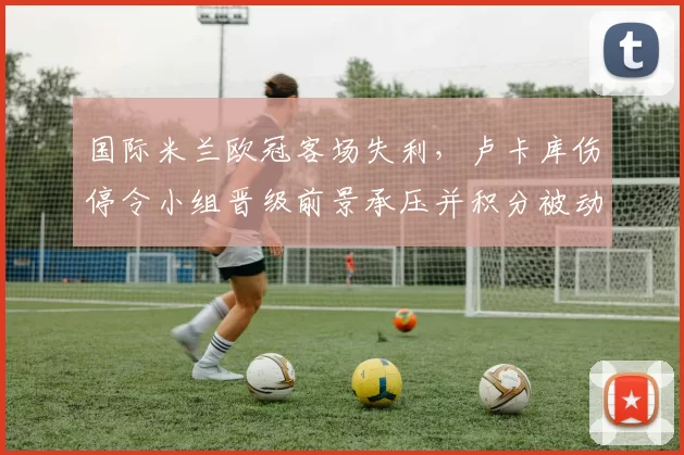 国际米兰欧冠客场失利，卢卡库伤停令小组晋级前景承压并积分被动