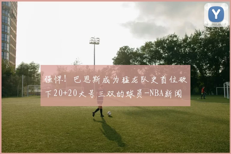 强悍！巴恩斯成为猛龙队史首位砍下20+20大号三双的球员-NBA新闻