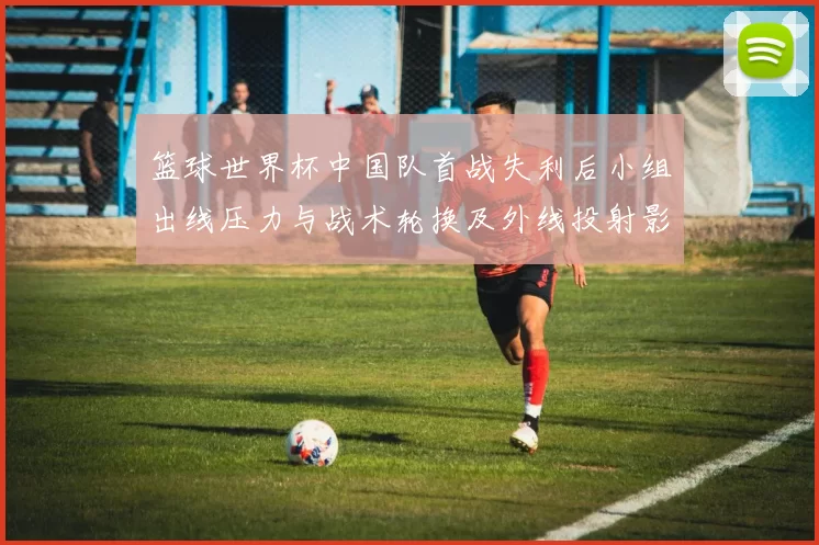 篮球世界杯中国队首战失利后小组出线压力与战术轮换及外线投射影响