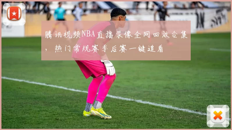 腾讯视频NBA直播录像全网回放合集，热门常规赛季后赛一键追看