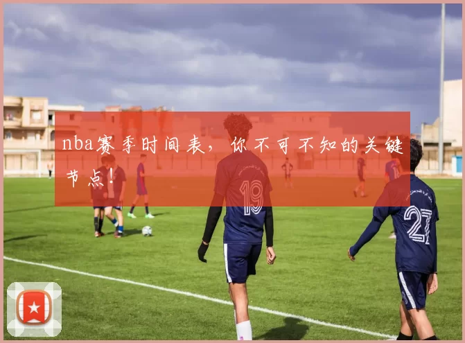 nba赛季时间表，你不可不知的关键节点！