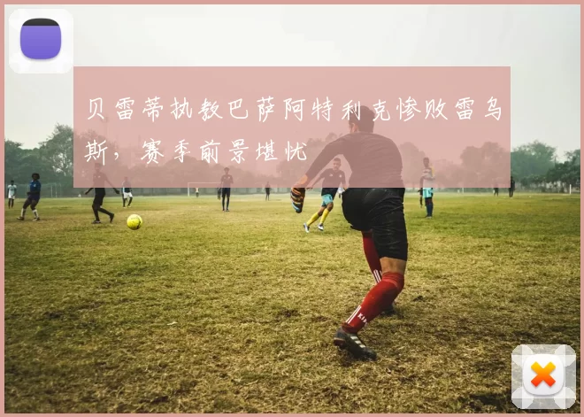 贝雷蒂执教巴萨阿特利克惨败雷乌斯，赛季前景堪忧