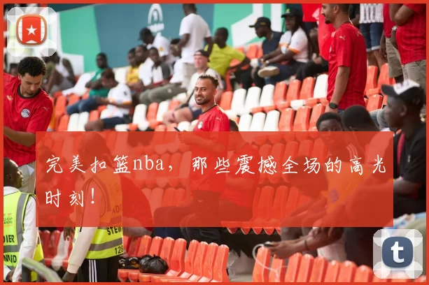 完美扣篮nba，那些震撼全场的高光时刻！