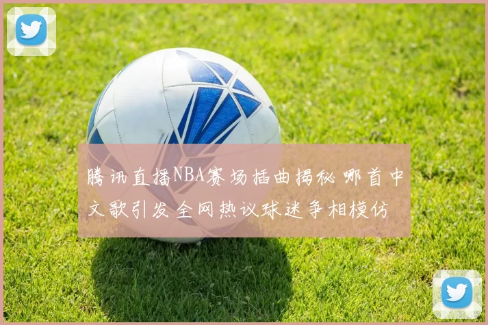 腾讯直播NBA赛场插曲揭秘 哪首中文歌引发全网热议球迷争相模仿