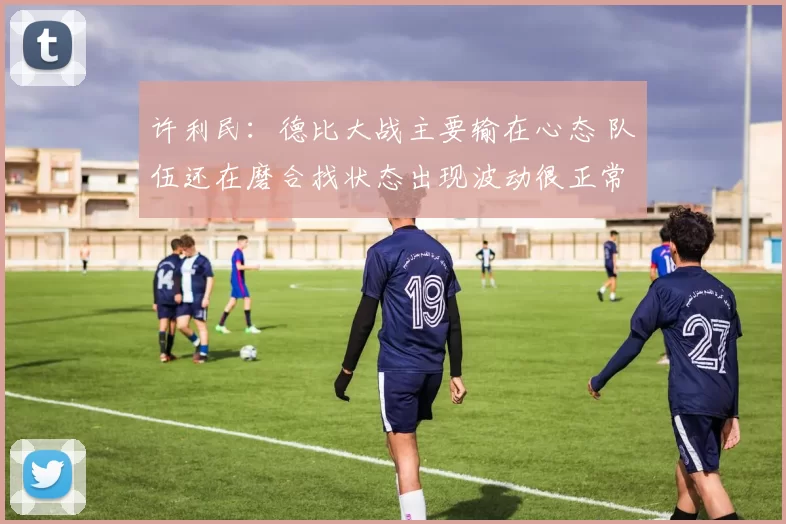 许利民：德比大战主要输在心态 队伍还在磨合找状态出现波动很正常