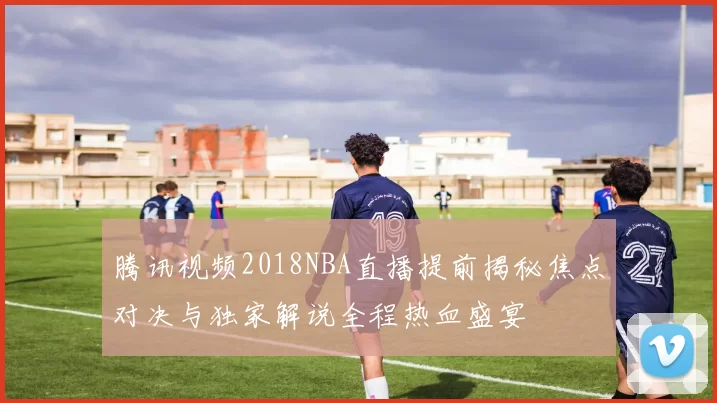 腾讯视频2018NBA直播提前揭秘焦点对决与独家解说全程热血盛宴