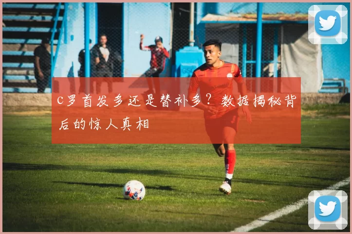 c罗首发多还是替补多？数据揭秘背后的惊人真相