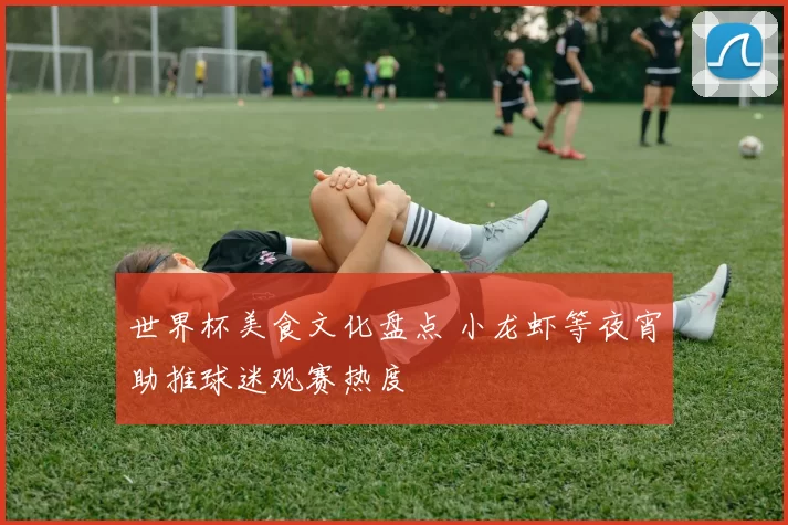 世界杯美食文化盘点 小龙虾等夜宵助推球迷观赛热度