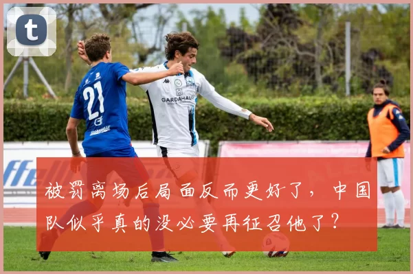 被罚离场后局面反而更好了，中国队似乎真的没必要再征召他了？