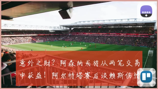 意外之财?阿森纳或将从两笔交易中获益!阿尔特塔赛后谈赖斯伤情