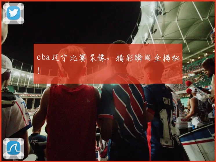 cba辽宁比赛录像，精彩瞬间全揭秘！