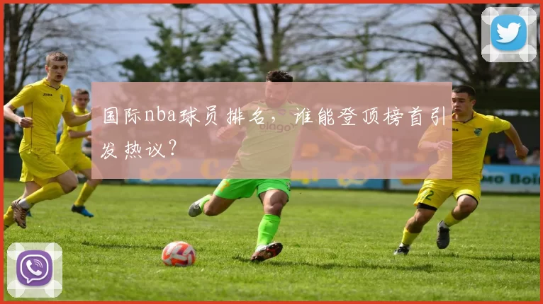 国际nba球员排名，谁能登顶榜首引发热议？