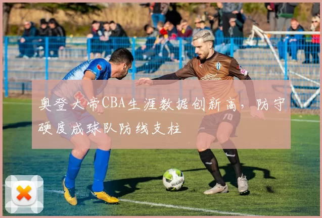 奥登大帝CBA生涯数据创新高，防守硬度成球队防线支柱