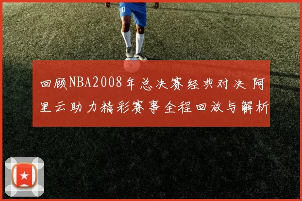 回顾NBA2008年总决赛经典对决 阿里云助力精彩赛事全程回放与解析