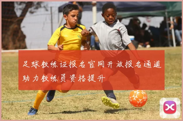 足球教练证报名官网开放报名通道助力教练员资格提升