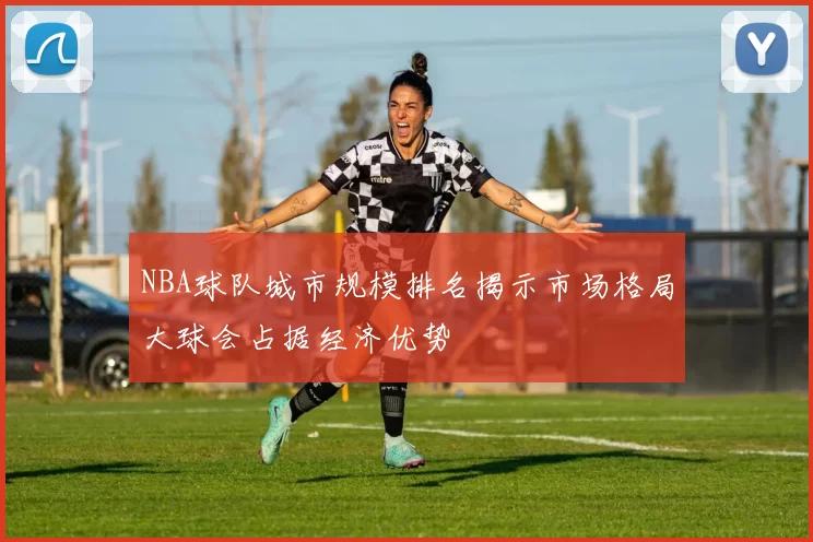 NBA球队城市规模排名揭示市场格局大球会占据经济优势