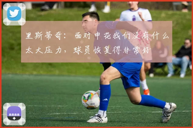 里斯蒂奇：面对申花我们没有什么太大压力，球员恢复得非常好