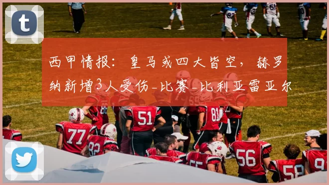西甲情报:皇马或四大皆空,赫罗纳新增3人受伤_比赛_比利亚雷亚尔_巴萨