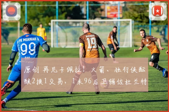 原创 再见卡佩拉！火箭、独行侠酝酿2换1交易，1米96后卫辅佐杜兰特争冠