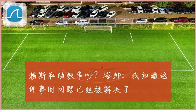 赖斯和助教争吵？塔帅：我知道这件事时问题已经被解决了