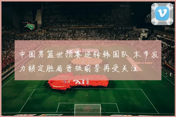 中国男篮世预赛逆转韩国队 末节发力锁定胜局晋级前景再受关注