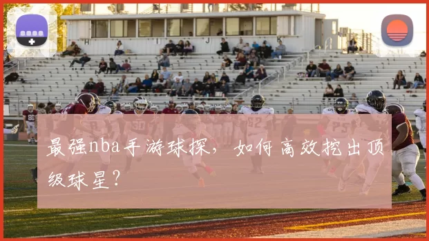 最强nba手游球探，如何高效挖出顶级球星？