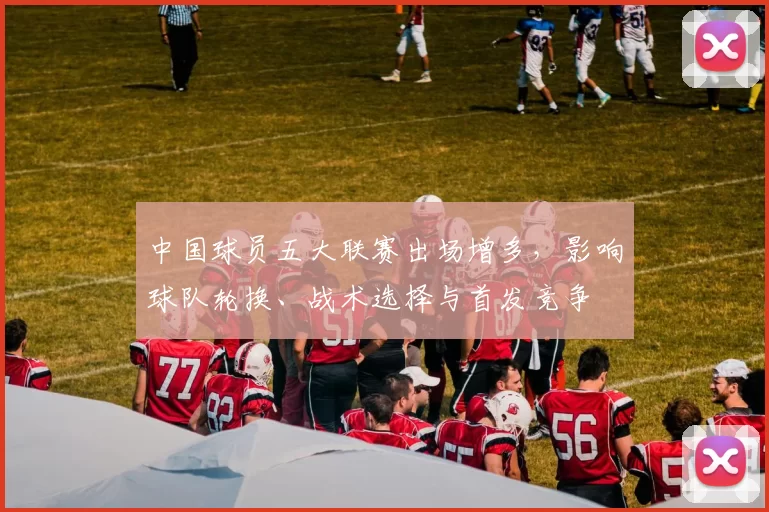 中国球员五大联赛出场增多，影响球队轮换、战术选择与首发竞争