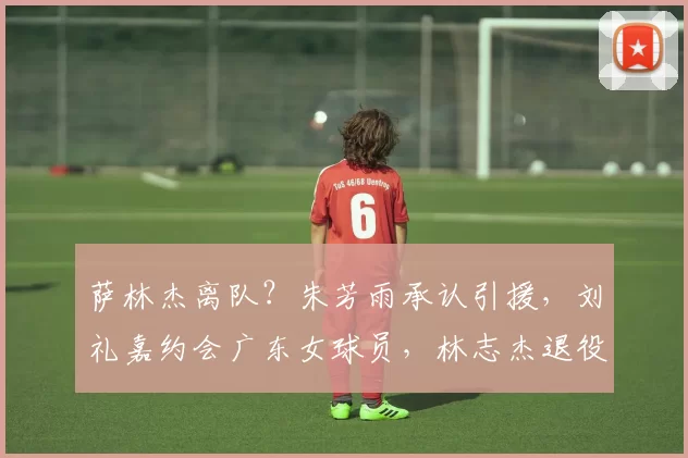 萨林杰离队？朱芳雨承认引援，刘礼嘉约会广东女球员，林志杰退役