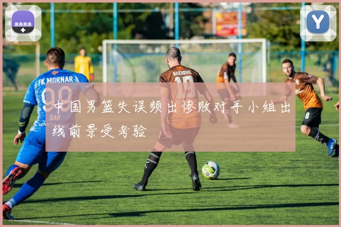 中国男篮失误频出惨败对手小组出线前景受考验