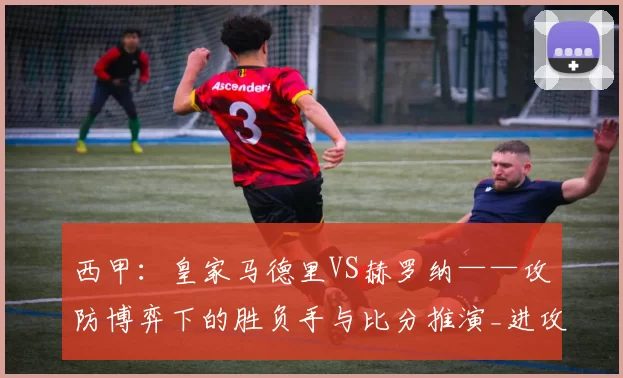 西甲:皇家马德里VS赫罗纳——攻防博弈下的胜负手与比分推演_进攻_联赛_马德里竞技