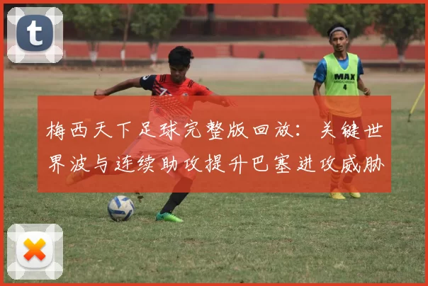 梅西天下足球完整版回放：关键世界波与连续助攻提升巴塞进攻威胁