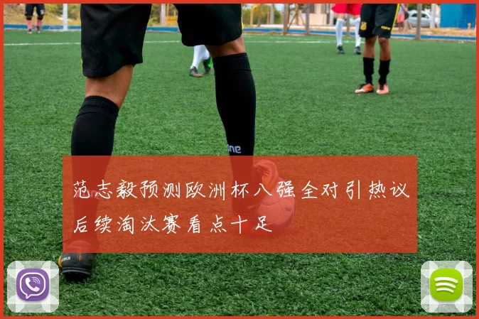 范志毅预测欧洲杯八强全对引热议后续淘汰赛看点十足