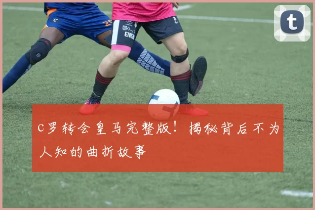 c罗转会皇马完整版！揭秘背后不为人知的曲折故事