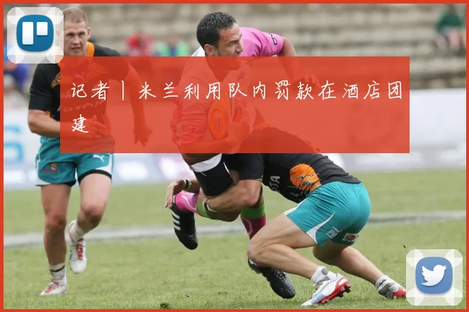 记者丨米兰利用队内罚款在酒店团建