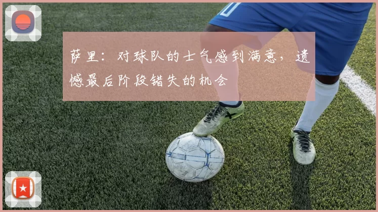 萨里：对球队的士气感到满意，遗憾最后阶段错失的机会