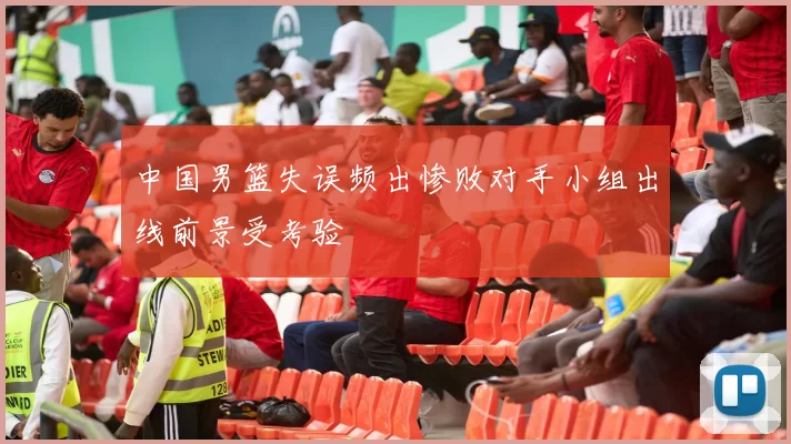 中国男篮失误频出惨败对手小组出线前景受考验