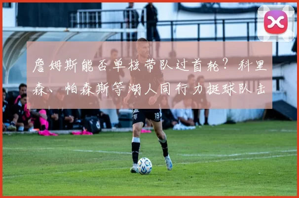 詹姆斯能否单核带队过首轮？科里森、帕森斯等湖人同行力挺球队击败火箭_1_CBA_NBA