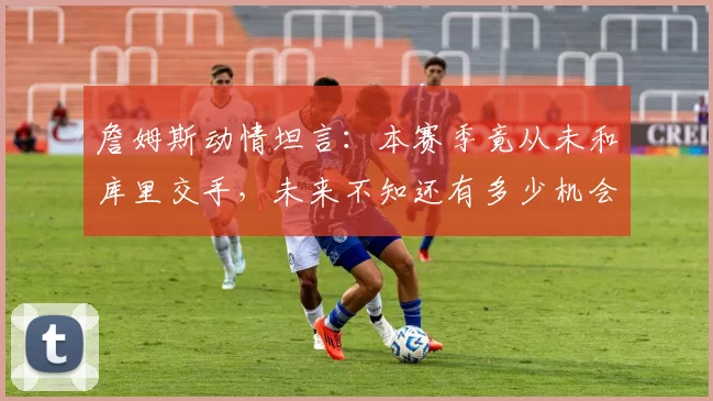 詹姆斯动情坦言：本赛季竟从未和库里交手，未来不知还有多少机会