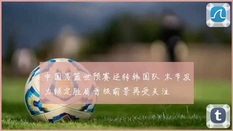 中国男篮世预赛逆转韩国队 末节发力锁定胜局晋级前景再受关注