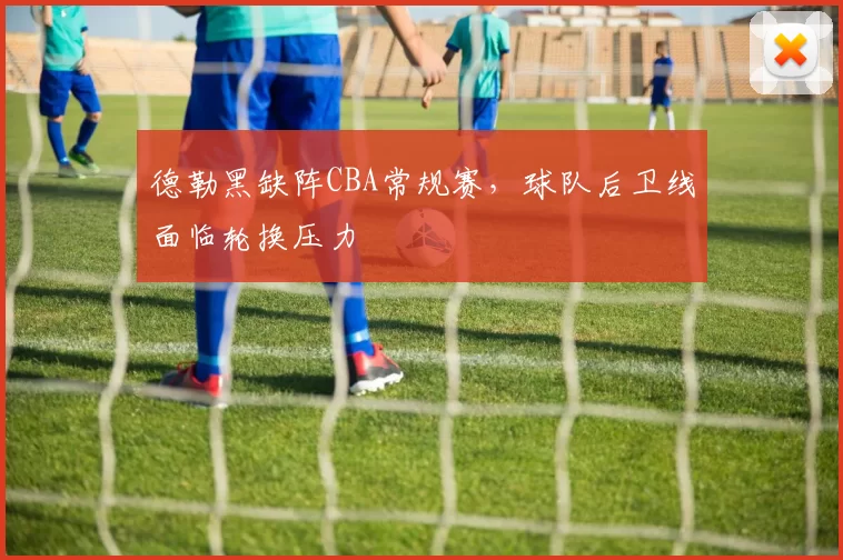 德勒黑缺阵CBA常规赛，球队后卫线面临轮换压力