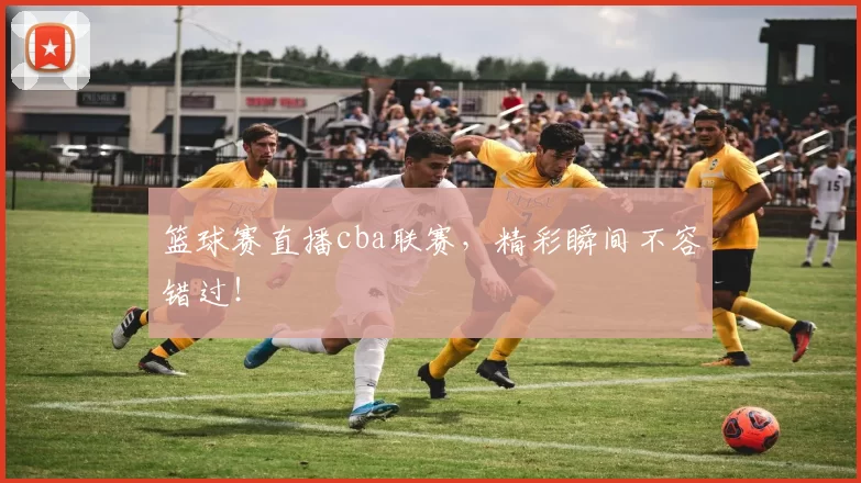 篮球赛直播cba联赛，精彩瞬间不容错过！