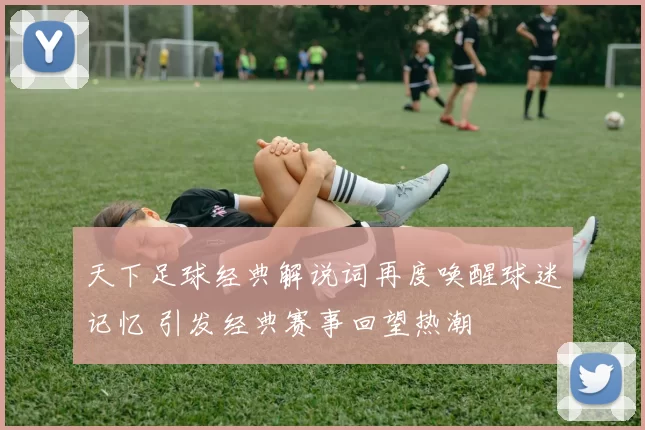 天下足球经典解说词再度唤醒球迷记忆 引发经典赛事回望热潮