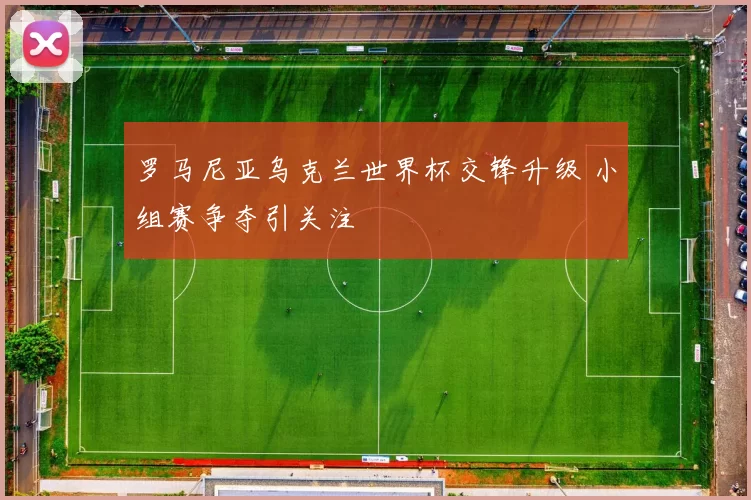 罗马尼亚乌克兰世界杯交锋升级 小组赛争夺引关注