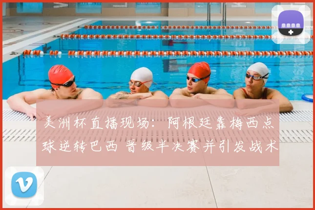 美洲杯直播现场：阿根廷靠梅西点球逆转巴西 晋级半决赛并引发战术调整看点