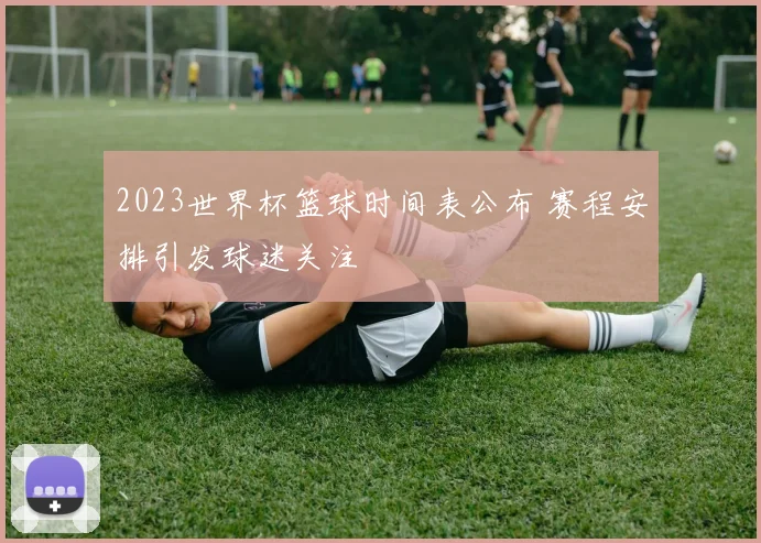 2023世界杯篮球时间表公布 赛程安排引发球迷关注