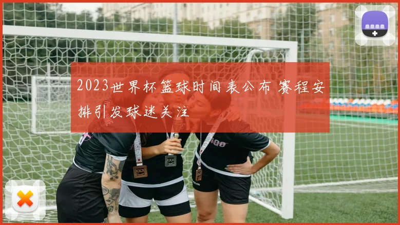 2023世界杯篮球时间表公布 赛程安排引发球迷关注